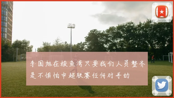 李国旭在梭鱼湾只要我们人员整齐是不惧怕中超联赛任何对手的